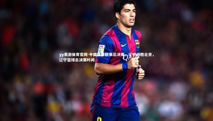 yy易游体育官网-中国篮球联赛总决赛，辽宁战胜北京，辽宁篮球总决赛时间