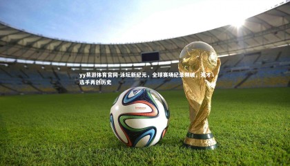 yy易游体育官网-泳坛新纪元，全球赛场纪录频破，天才选手再创历史