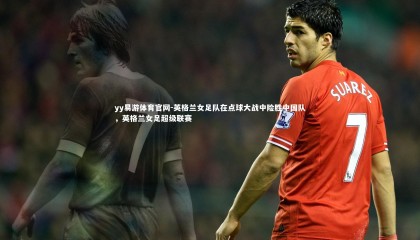yy易游体育官网-英格兰女足队在点球大战中险胜中国队，英格兰女足超级联赛