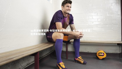 yy易游体育官网-年轻球员表现抢眼，成为球队新希望，优秀年轻球员