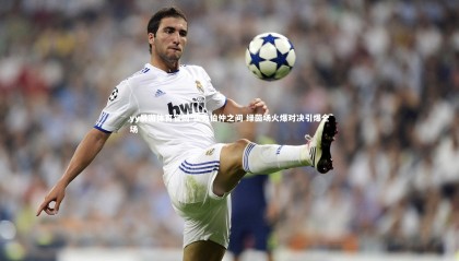 yy易游体育官网-实力伯仲之间 绿茵场火爆对决引爆全场