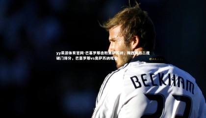 yy易游体育官网-巴塞罗那击败奥萨苏纳，梅西梅开二度破门得分，巴塞罗那vs奥萨苏纳观看